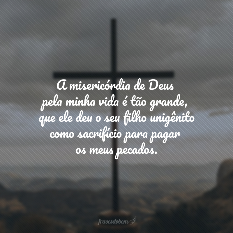 A misericórdia de Deus pela minha vida é tão grande, que ele deu o seu filho unigênito como sacrifício para pagar os meus pecados. 