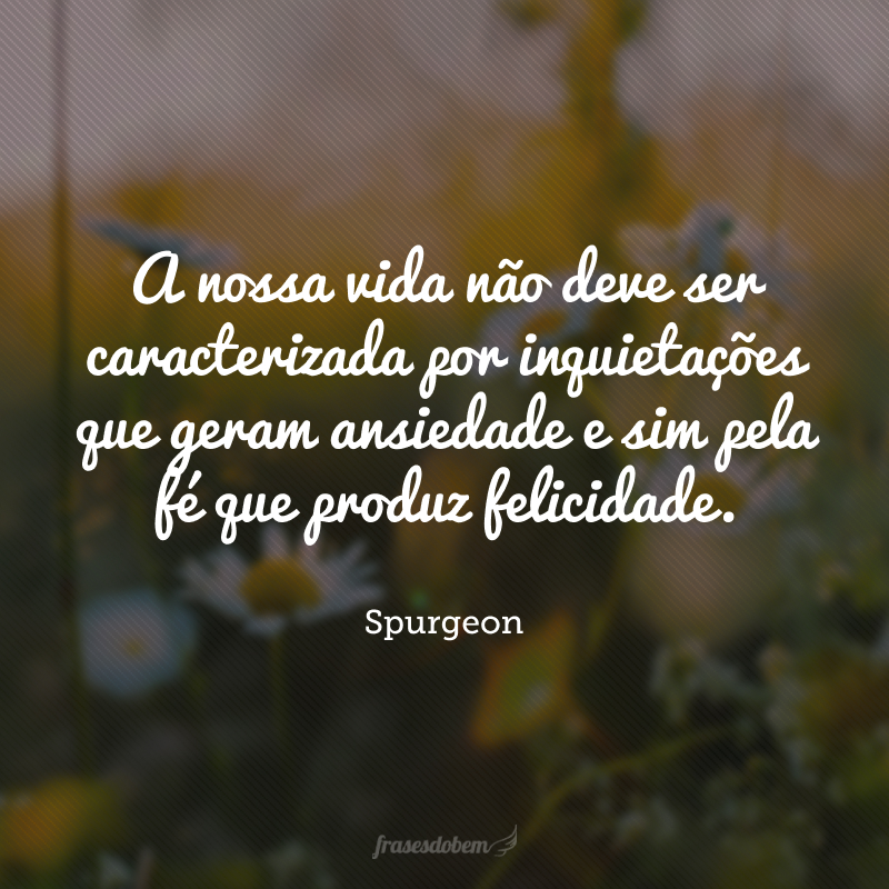 A nossa vida não deve ser caracterizada por inquietações que geram ansiedade e sim pela fé que produz felicidade.