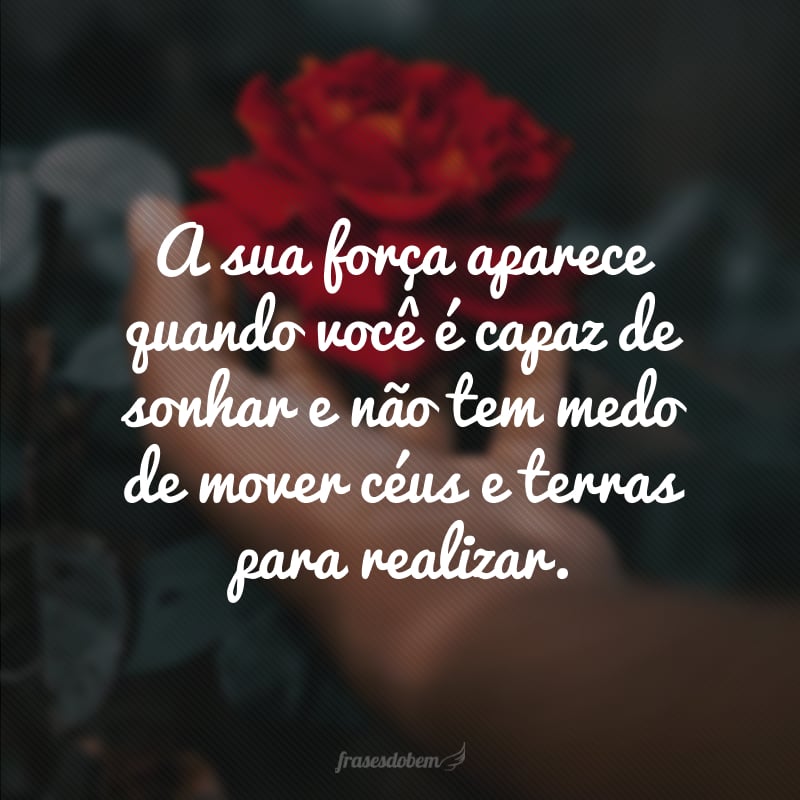 A sua força aparece quando você é capaz de sonhar e não tem medo de mover céus e terras para realizar.