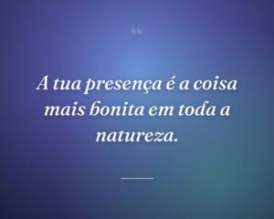 A tua presença é a coisa mais bonita em toda a natureza.