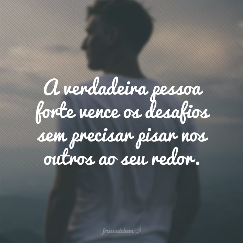 A verdadeira pessoa forte vence os desafios sem precisar pisar nos outros ao seu redor.