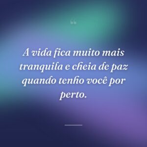 A vida fica muito mais tranquila e cheia de paz quando tenho você por perto.