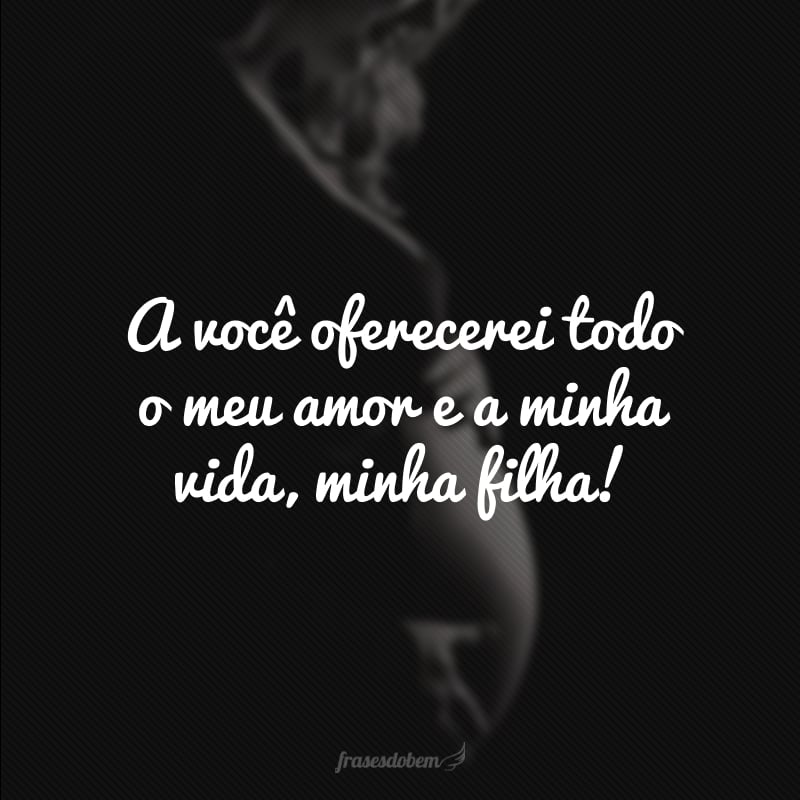 A você oferecerei todo o meu amor e a minha vida, minha filha!