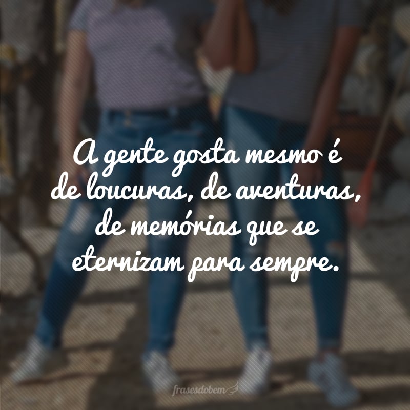A gente gosta é mesmo de loucuras, de aventuras, de memórias que se eternizam para sempre.