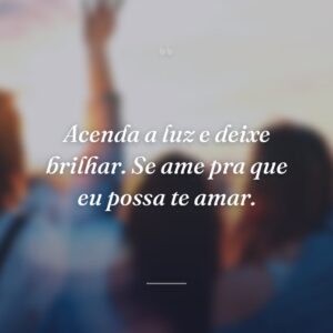Acenda a luz e deixe brilhar. Se ame pra que eu possa te amar.