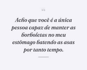 Acho que você é a única pessoa capaz de manter as borboletas no meu estômago batendo as asas por tanto tempo.