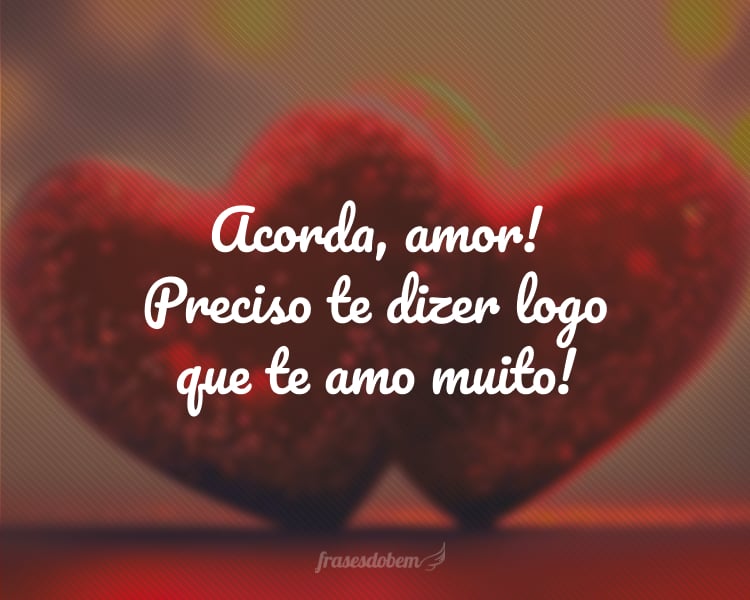 Acorda, amor! Preciso te dizer logo que te amo muito!