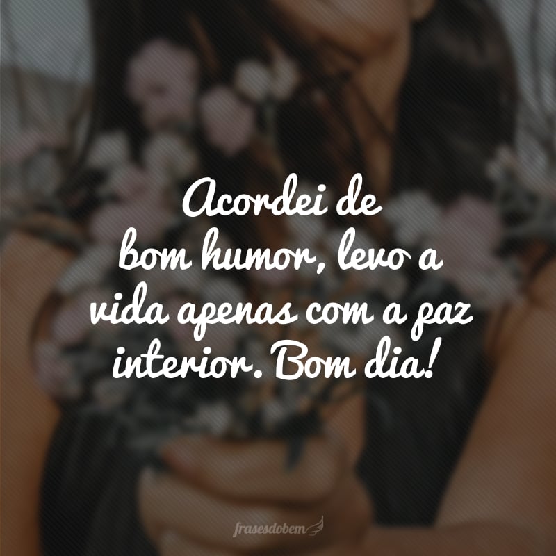 Acordei de bom humor, levo a vida apenas com a paz interior. Bom dia!