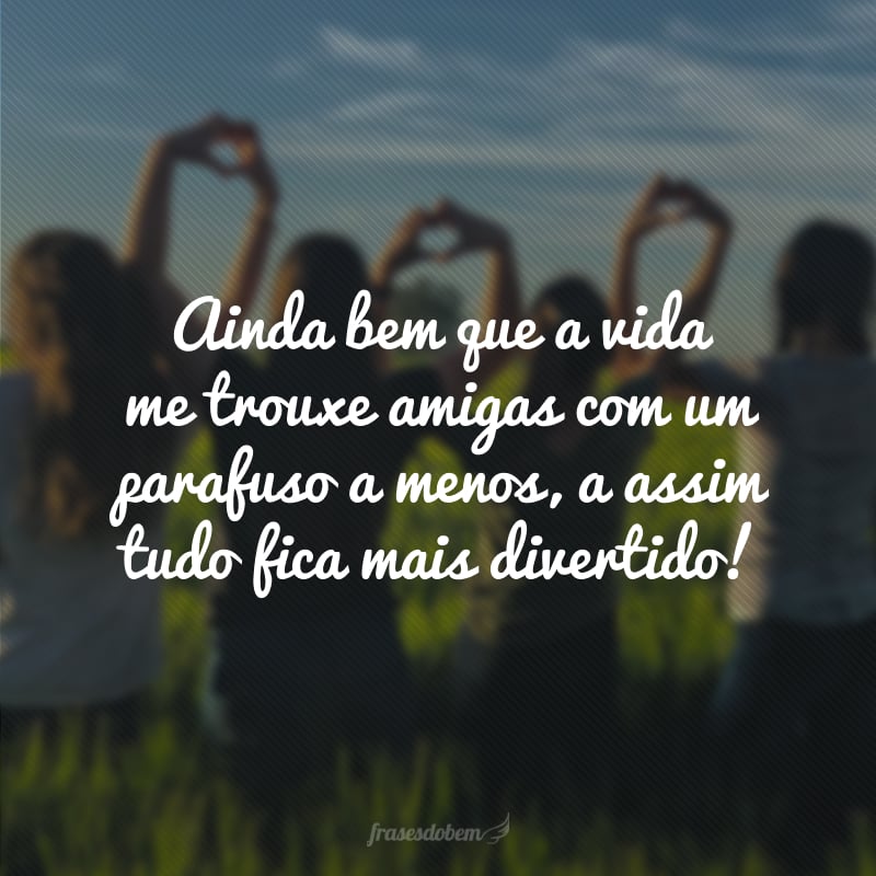 Ainda bem que a vida me trouxe amigas com um parafuso a menos, a assim tudo fica mais divertido!