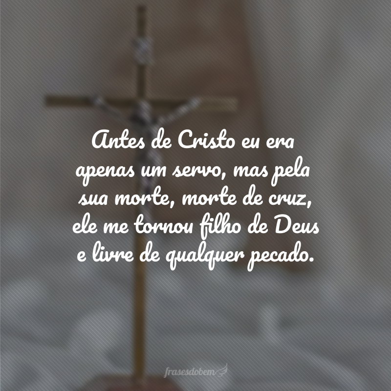 Antes de Cristo eu era apenas um servo, mas pela sua morte, morte de cruz, ele me tornou filho de Deus e livre de qualquer pecado. 