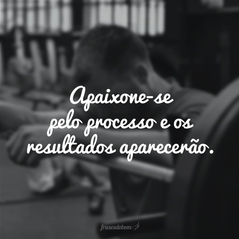 Apaixone-se pelo processo e os resultados aparecerão.