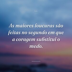 As maiores loucuras são feitas no segundo em que a coragem substitui o medo.