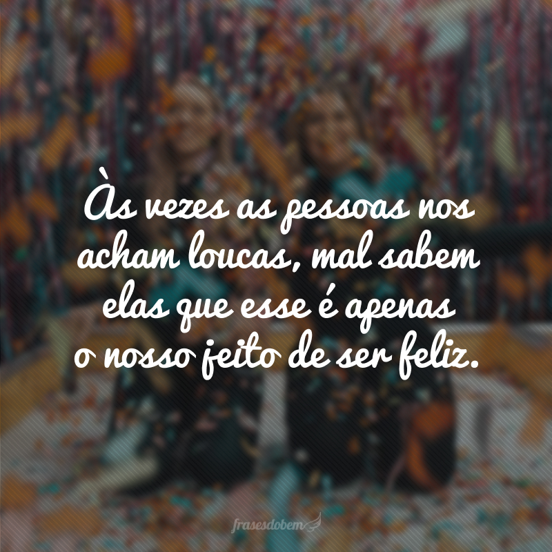 Às vezes as pessoas nos acham loucas, mal sabem elas que esse é apenas o nosso jeito de ser feliz.