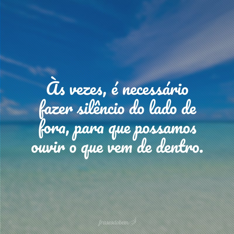 Às vezes, é necessário fazer silêncio do lado de fora, para que possamos ouvir o que vem de dentro.