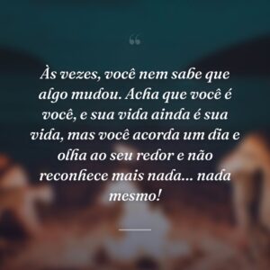 Às vezes, você nem sabe que algo mudou. Acha que você é você, e sua vida ainda é sua vida, mas você acorda um dia e olha ao seu redor e não reconhece mais nada… nada mesmo!