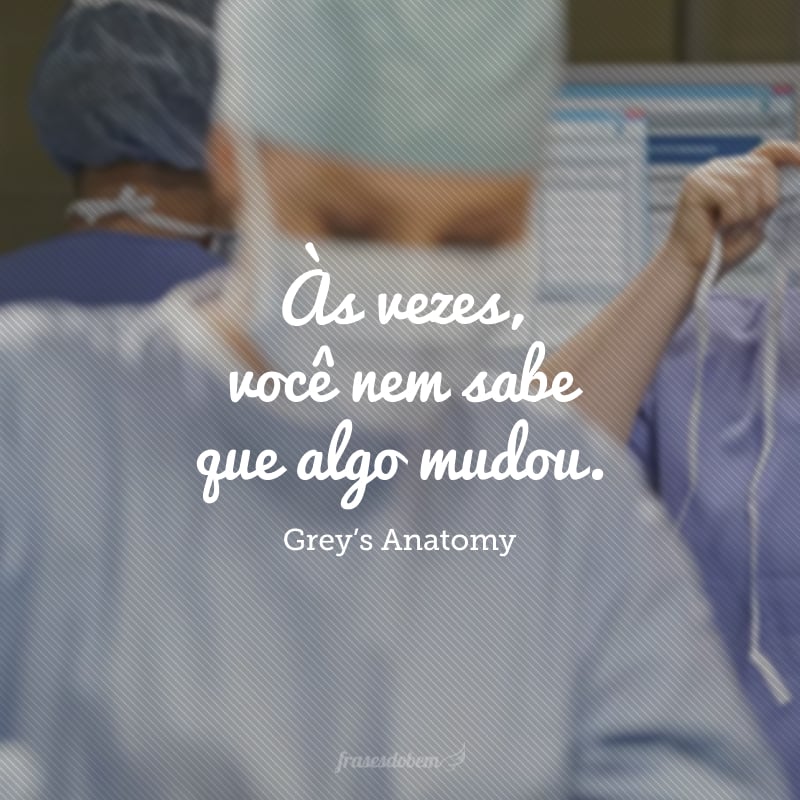 Às vezes, você nem sabe que algo mudou. Acha que você é você, e sua vida ainda é sua vida, mas você acorda um dia e olha ao seu redor e não reconhece mais nada… nada mesmo!