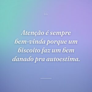 Atenção é sempre bem-vinda porque um biscoito faz um bem danado pra autoestima.