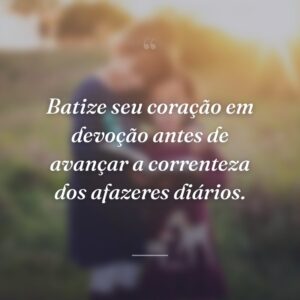 Batize seu coração em devoção antes de avançar a correnteza dos afazeres diários.