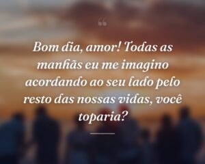 Bom dia, amor! Todas as manhãs eu me imagino acordando ao seu lado pelo resto das nossas vidas, você toparia?