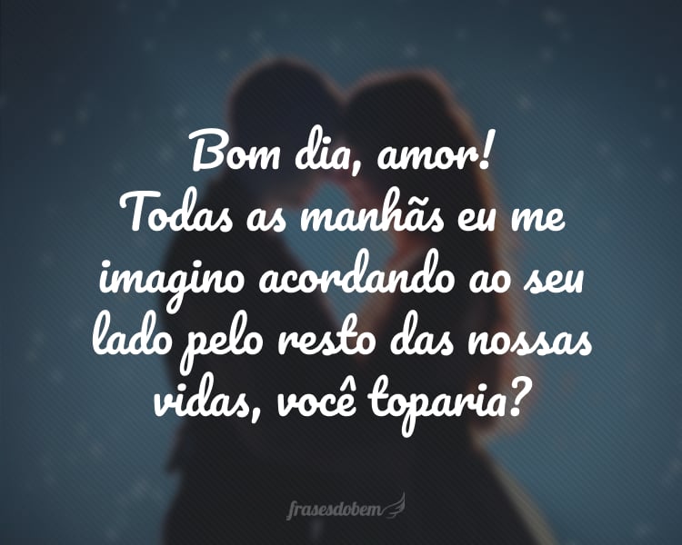 Bom dia, amor! Todas as manhãs eu me imagino acordando ao seu lado pelo resto das nossas vidas, você toparia?