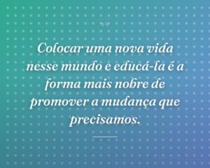 Colocar uma nova vida nesse mundo e educá-la é a forma mais nobre de promover a mudança que precisamos.