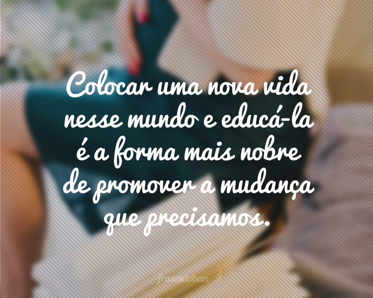 Colocar uma nova vida nesse mundo e educá-la é a forma mais nobre de promover a mudança que precisamos.