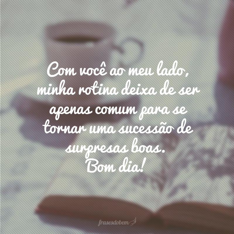 Com você ao meu lado, minha rotina deixa de ser apenas comum para se tornar uma sucessão de surpresas boas. Bom dia!