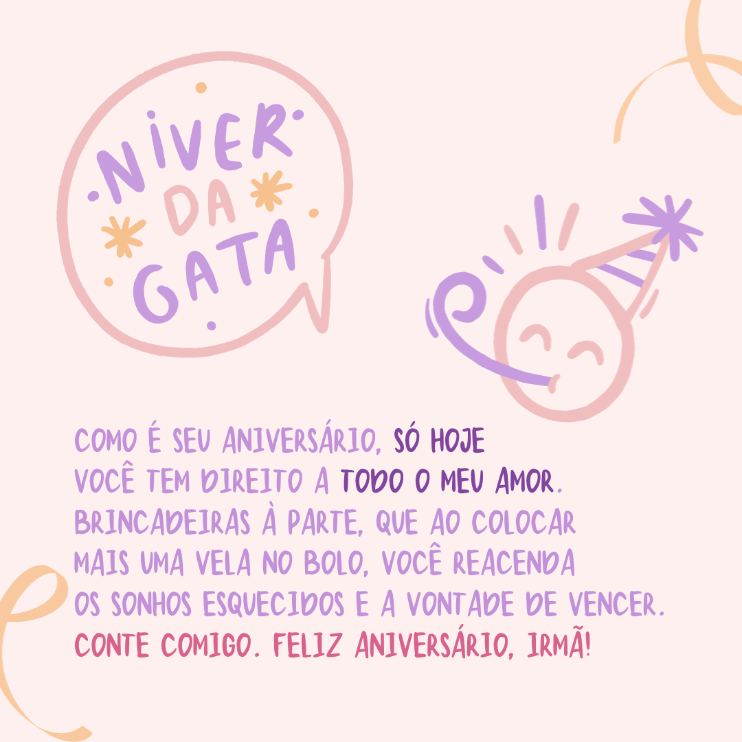 Como é seu aniversário, só hoje você tem direito a todo o meu amor. Brincadeiras à parte, que ao colocar mais uma vela no bolo, você reacenda os sonhos esquecidos e a vontade de vencer. Conte comigo. Feliz Aniversário, irmã!