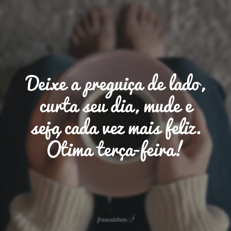 Deixe a preguiça de lado, curta seu dia, mude e seja cada vez mais feliz. Ótima terça-feira!