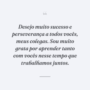 Desejo muito sucesso e perseverança a todos vocês, meus colegas. Sou muito grata por aprender tanto com vocês nesse tempo que trabalhamos juntos.