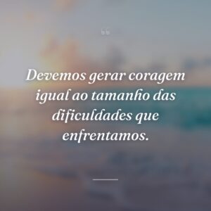 Devemos gerar coragem igual ao tamanho das dificuldades que enfrentamos.