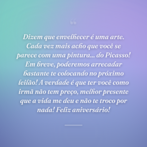 Dizem que envelhecer é uma arte. Cada vez mais acho que você se parece com uma pintura... do Picasso! Em breve, poderemos arrecadar bastante te colocando no próximo leilão! A verdade é que ter você como irmã não tem preço, melhor presente que a vida me deu e não te troco por nada! Feliz aniversário!