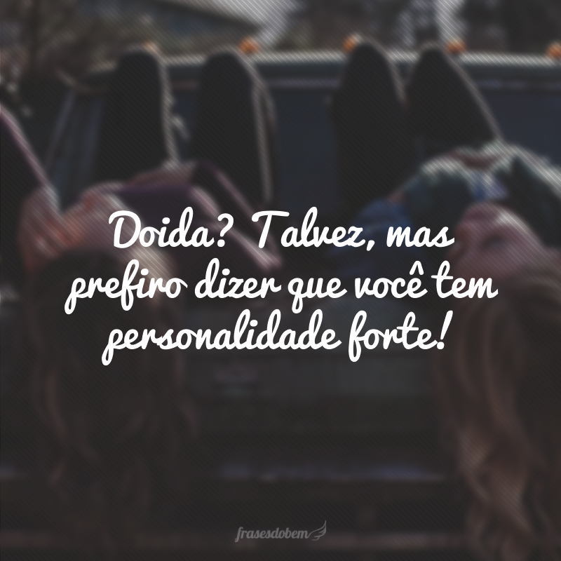 Doida? Talvez, mas prefiro dizer que você tem personalidade forte! 