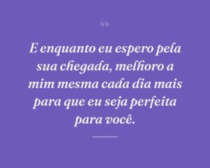 E enquanto eu espero pela sua chegada, melhoro a mim mesma cada dia mais para que eu seja perfeita para você.