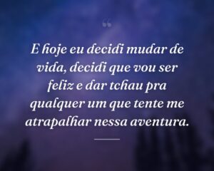 E hoje eu decidi mudar de vida, decidi que vou ser feliz e dar tchau pra qualquer um que tente me atrapalhar nessa aventura.