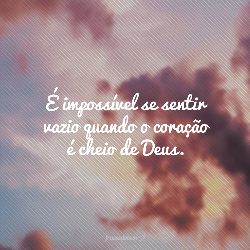 É impossível se sentir vazio quando o coração é cheio de Deus.