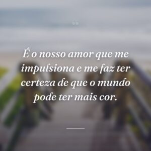 É o nosso amor que me impulsiona e me faz ter certeza de que o mundo pode ter mais cor.