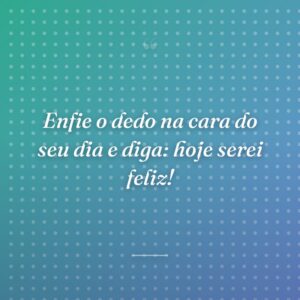 Enfie o dedo na cara do seu dia e diga: hoje serei feliz!