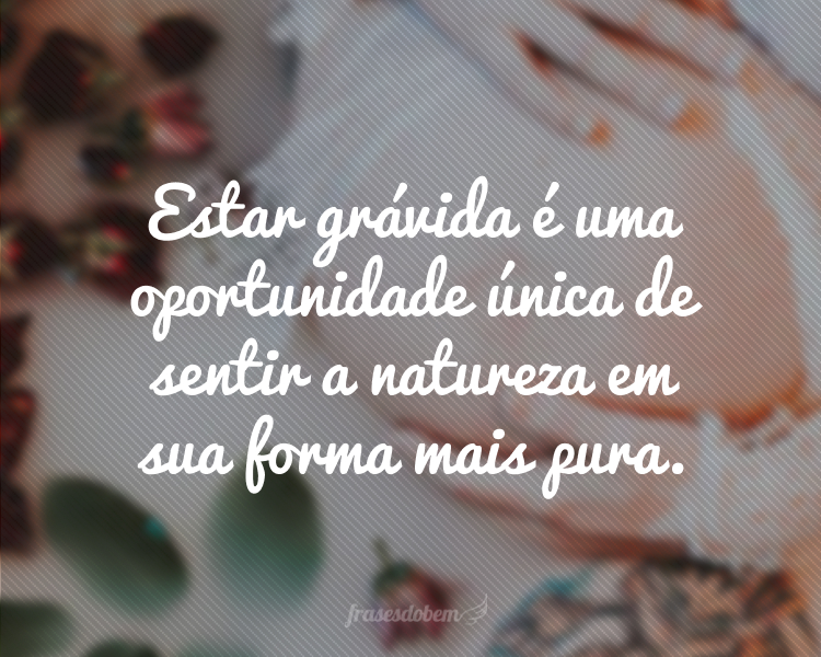 Estar grávida é uma oportunidade única de sentir a natureza em sua forma mais pura.