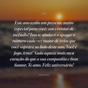 Este ano tenho um presente muito especial para você: um extintor de incêndio! Isso te ajudará a apagar o número cada vez maior de velas que você soprará no bolo deste ano. Você é fogo, irmã! Nada aquece mais meu coração do que a sua companhia e bom humor. Te amo. Feliz aniversário!