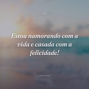 Estou namorando com a vida e casada com a felicidade!
