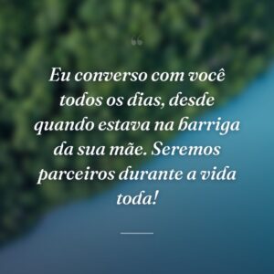 Eu converso com você todos os dias, desde quando estava na barriga da sua mãe. Seremos parceiros durante a vida toda!