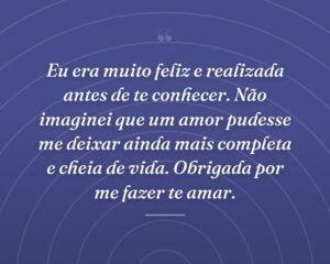 Eu era muito feliz e realizada antes de te conhecer. Não imaginei que um amor pudesse me deixar ainda mais completa e cheia de vida. Obrigada por me fazer te amar.