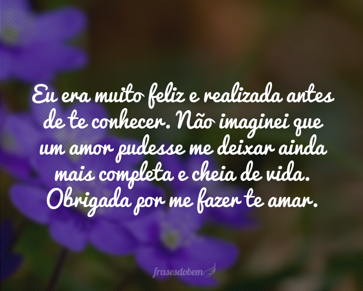 Eu era muito feliz e realizada antes de te conhecer. Não imaginei que um amor pudesse me deixar ainda mais completa e cheia de vida. Obrigada por me fazer te amar.