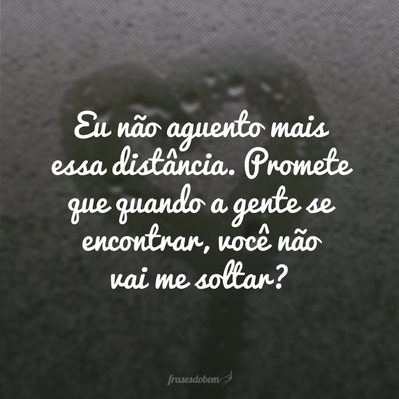 Eu não aguento mais essa distância. Promete que quando a gente se encontrar, você não vai me soltar? 