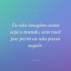 Eu não imagino como seja o mundo, sem você por perto eu não posso seguir.