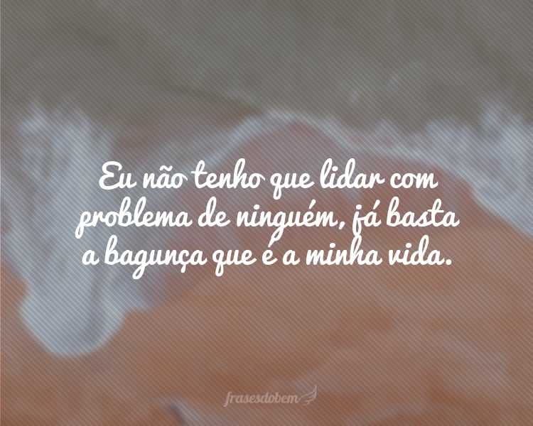 Eu não tenho que lidar com problema de ninguém, já basta a bagunça que é a minha vida.