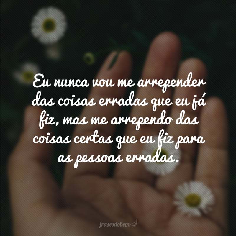 Eu nunca vou me arrepender das coisas erradas que eu já fiz, mas me arrependo das coisas certas que eu fiz para as pessoas erradas.