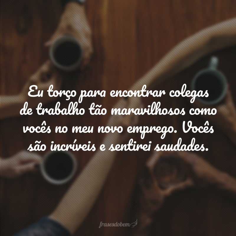 Eu torço para encontrar colegas de trabalho tão maravilhosos como vocês no meu novo emprego. Vocês são incríveis e sentirei saudades.