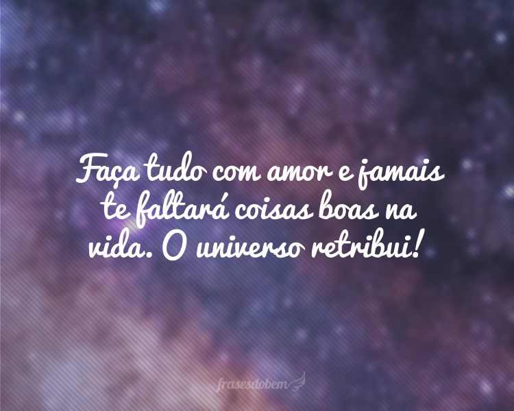 Faça tudo com amor e jamais te faltará coisas boas na vida. O universo retribui!